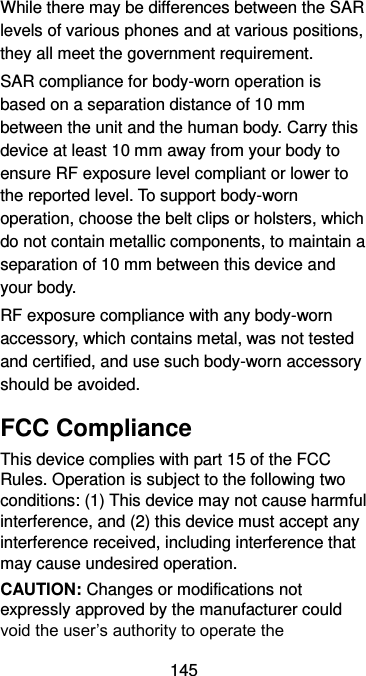  145 While there may be differences between the SAR levels of various phones and at various positions, they all meet the government requirement. SAR compliance for body-worn operation is based on a separation distance of 10 mm between the unit and the human body. Carry this device at least 10 mm away from your body to ensure RF exposure level compliant or lower to the reported level. To support body-worn operation, choose the belt clips or holsters, which do not contain metallic components, to maintain a separation of 10 mm between this device and your body.   RF exposure compliance with any body-worn accessory, which contains metal, was not tested and certified, and use such body-worn accessory should be avoided. FCC Compliance This device complies with part 15 of the FCC Rules. Operation is subject to the following two conditions: (1) This device may not cause harmful interference, and (2) this device must accept any interference received, including interference that may cause undesired operation. CAUTION: Changes or modifications not expressly approved by the manufacturer could void the user’s authority to operate the 