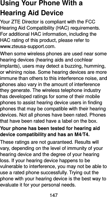  147 Using Your Phone With a Hearing Aid Device Your ZTE Director is compliant with the FCC Hearing Aid Compatibility (HAC) requirements. For additional HAC information, including the HAC rating of this product, please refer to www.zteusa-support.com. When some wireless phones are used near some hearing devices (hearing aids and cochlear implants), users may detect a buzzing, humming, or whining noise. Some hearing devices are more immune than others to this interference noise, and phones also vary in the amount of interference they generate. The wireless telephone industry has developed ratings for some of their mobile phones to assist hearing device users in finding phones that may be compatible with their hearing devices. Not all phones have been rated. Phones that have been rated have a label on the box.   Your phone has been tested for hearing aid device compatibility and has an M4/T4. These ratings are not guaranteed. Results will vary, depending on the level of immunity of your hearing device and the degree of your hearing loss. If your hearing device happens to be vulnerable to interference, you may not be able to use a rated phone successfully. Trying out the phone with your hearing device is the best way to evaluate it for your personal needs. 
