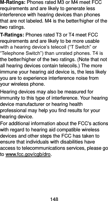  148 M-Ratings: Phones rated M3 or M4 meet FCC requirements and are likely to generate less interference with hearing devices than phones that are not labeled. M4 is the better/higher of the two ratings. T-Ratings: Phones rated T3 or T4 meet FCC requirements and are likely to be more usable with a hearing device’s telecoil (“T Switch” or “Telephone Switch”) than unrated phones. T4 is the better/higher of the two ratings. (Note that not all hearing devices contain telecoils.) The more immune your hearing aid device is, the less likely you are to experience interference noise from your wireless phone.   Hearing devices may also be measured for immunity to this type of interference. Your hearing device manufacturer or hearing health professional may help you find results for your hearing device.   For additional information about the FCC&apos;s actions with regard to hearing aid compatible wireless devices and other steps the FCC has taken to ensure that individuals with disabilities have access to telecommunications services, please go to www.fcc.gov/cgb/dro.  