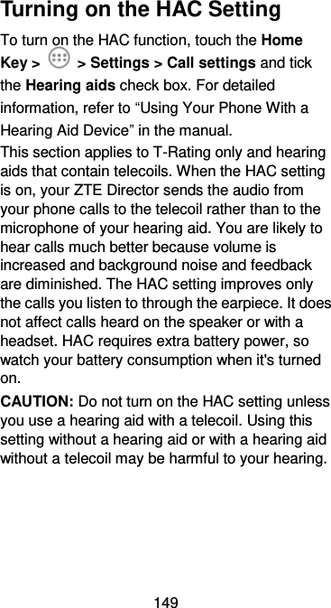 149 Turning on the HAC Setting To turn on the HAC function, touch the Home Key &gt;    &gt; Settings &gt; Call settings and tick the Hearing aids check box. For detailed information, refer to “Using Your Phone With a Hearing Aid Device” in the manual.   This section applies to T-Rating only and hearing aids that contain telecoils. When the HAC setting is on, your ZTE Director sends the audio from your phone calls to the telecoil rather than to the microphone of your hearing aid. You are likely to hear calls much better because volume is increased and background noise and feedback are diminished. The HAC setting improves only the calls you listen to through the earpiece. It does not affect calls heard on the speaker or with a headset. HAC requires extra battery power, so watch your battery consumption when it&apos;s turned on. CAUTION: Do not turn on the HAC setting unless you use a hearing aid with a telecoil. Using this setting without a hearing aid or with a hearing aid without a telecoil may be harmful to your hearing. 