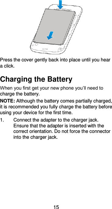  15  Press the cover gently back into place until you hear a click. Charging the Battery When you first get your new phone you’ll need to charge the battery.   NOTE: Although the battery comes partially charged, it is recommended you fully charge the battery before using your device for the first time. 1.  Connect the adapter to the charger jack. Ensure that the adapter is inserted with the correct orientation. Do not force the connector into the charger jack.  