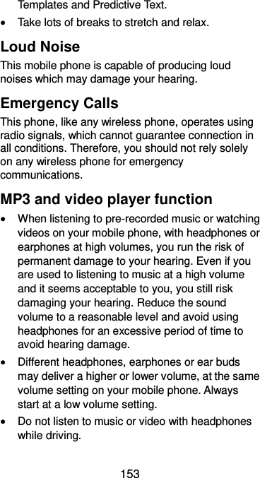  153 Templates and Predictive Text.  Take lots of breaks to stretch and relax. Loud Noise This mobile phone is capable of producing loud noises which may damage your hearing. Emergency Calls This phone, like any wireless phone, operates using radio signals, which cannot guarantee connection in all conditions. Therefore, you should not rely solely on any wireless phone for emergency communications. MP3 and video player function  When listening to pre-recorded music or watching videos on your mobile phone, with headphones or earphones at high volumes, you run the risk of permanent damage to your hearing. Even if you are used to listening to music at a high volume and it seems acceptable to you, you still risk damaging your hearing. Reduce the sound volume to a reasonable level and avoid using headphones for an excessive period of time to avoid hearing damage.  Different headphones, earphones or ear buds may deliver a higher or lower volume, at the same volume setting on your mobile phone. Always start at a low volume setting.  Do not listen to music or video with headphones while driving. 
