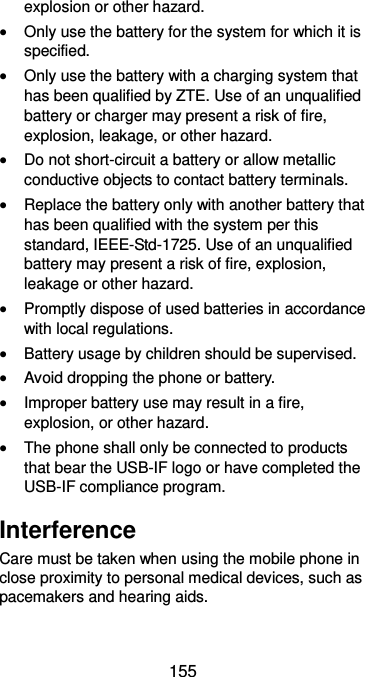  155 explosion or other hazard.  Only use the battery for the system for which it is specified.  Only use the battery with a charging system that has been qualified by ZTE. Use of an unqualified battery or charger may present a risk of fire, explosion, leakage, or other hazard.  Do not short-circuit a battery or allow metallic conductive objects to contact battery terminals.  Replace the battery only with another battery that has been qualified with the system per this standard, IEEE-Std-1725. Use of an unqualified battery may present a risk of fire, explosion, leakage or other hazard.  Promptly dispose of used batteries in accordance with local regulations.  Battery usage by children should be supervised.  Avoid dropping the phone or battery.  Improper battery use may result in a fire, explosion, or other hazard.  The phone shall only be connected to products that bear the USB-IF logo or have completed the USB-IF compliance program. Interference Care must be taken when using the mobile phone in close proximity to personal medical devices, such as pacemakers and hearing aids. 