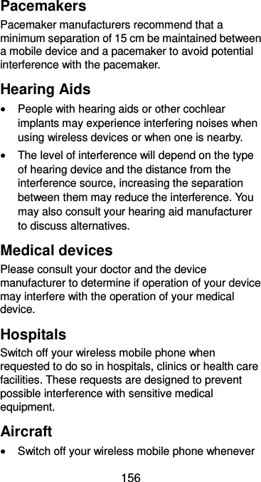  156 Pacemakers Pacemaker manufacturers recommend that a minimum separation of 15 cm be maintained between a mobile device and a pacemaker to avoid potential interference with the pacemaker.   Hearing Aids  People with hearing aids or other cochlear implants may experience interfering noises when using wireless devices or when one is nearby.  The level of interference will depend on the type of hearing device and the distance from the interference source, increasing the separation between them may reduce the interference. You may also consult your hearing aid manufacturer to discuss alternatives. Medical devices Please consult your doctor and the device manufacturer to determine if operation of your device may interfere with the operation of your medical device. Hospitals Switch off your wireless mobile phone when requested to do so in hospitals, clinics or health care facilities. These requests are designed to prevent possible interference with sensitive medical equipment. Aircraft  Switch off your wireless mobile phone whenever 