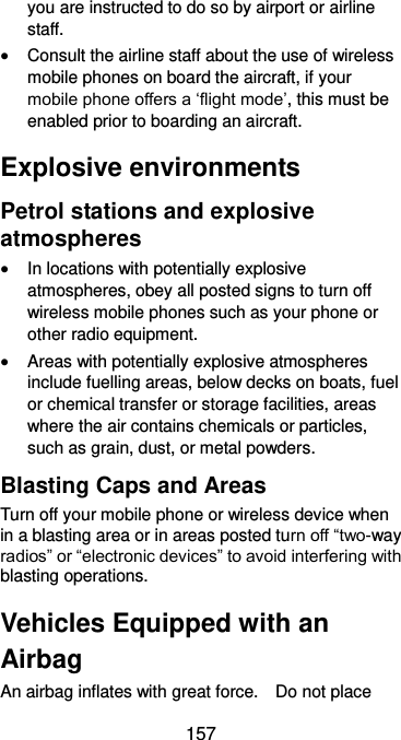 157 you are instructed to do so by airport or airline staff.  Consult the airline staff about the use of wireless mobile phones on board the aircraft, if your mobile phone offers a ‘flight mode’, this must be enabled prior to boarding an aircraft. Explosive environments Petrol stations and explosive atmospheres  In locations with potentially explosive atmospheres, obey all posted signs to turn off wireless mobile phones such as your phone or other radio equipment.  Areas with potentially explosive atmospheres include fuelling areas, below decks on boats, fuel or chemical transfer or storage facilities, areas where the air contains chemicals or particles, such as grain, dust, or metal powders. Blasting Caps and Areas Turn off your mobile phone or wireless device when in a blasting area or in areas posted turn off “two-way radios” or “electronic devices” to avoid interfering with blasting operations. Vehicles Equipped with an Airbag An airbag inflates with great force.    Do not place 