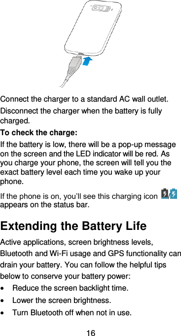  16  Connect the charger to a standard AC wall outlet. Disconnect the charger when the battery is fully charged. To check the charge:   If the battery is low, there will be a pop-up message on the screen and the LED indicator will be red. As you charge your phone, the screen will tell you the exact battery level each time you wake up your phone. If the phone is on, you’ll see this charging icon  /  appears on the status bar. Extending the Battery Life Active applications, screen brightness levels, Bluetooth and Wi-Fi usage and GPS functionality can drain your battery. You can follow the helpful tips below to conserve your battery power:  Reduce the screen backlight time.  Lower the screen brightness.  Turn Bluetooth off when not in use. 