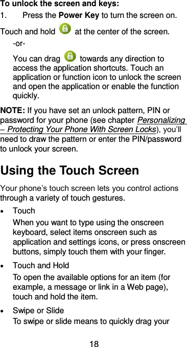  18 To unlock the screen and keys: 1.  Press the Power Key to turn the screen on. Touch and hold    at the center of the screen. -or- You can drag    towards any direction to access the application shortcuts. Touch an application or function icon to unlock the screen and open the application or enable the function quickly. NOTE: If you have set an unlock pattern, PIN or password for your phone (see chapter Personalizing – Protecting Your Phone With Screen Locks), you’ll need to draw the pattern or enter the PIN/password to unlock your screen. Using the Touch Screen Your phone’s touch screen lets you control actions through a variety of touch gestures.  Touch When you want to type using the onscreen keyboard, select items onscreen such as application and settings icons, or press onscreen buttons, simply touch them with your finger.  Touch and Hold To open the available options for an item (for example, a message or link in a Web page), touch and hold the item.  Swipe or Slide To swipe or slide means to quickly drag your 