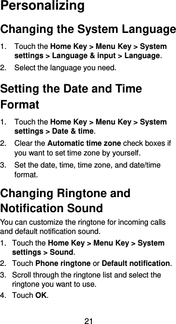  21 Personalizing Changing the System Language 1.  Touch the Home Key &gt; Menu Key &gt; System settings &gt; Language &amp; input &gt; Language. 2.  Select the language you need. Setting the Date and Time Format 1.  Touch the Home Key &gt; Menu Key &gt; System settings &gt; Date &amp; time. 2.  Clear the Automatic time zone check boxes if you want to set time zone by yourself. 3. Set the date, time, time zone, and date/time format. Changing Ringtone and Notification Sound You can customize the ringtone for incoming calls and default notification sound. 1.  Touch the Home Key &gt; Menu Key &gt; System settings &gt; Sound. 2.  Touch Phone ringtone or Default notification. 3.  Scroll through the ringtone list and select the ringtone you want to use. 4.  Touch OK. 