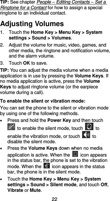  22 TIP: See chapter People – Editing Contacts – Set a Ringtone for a Contact for how to assign a special ringtone to an individual contact. Adjusting Volumes 1.  Touch the Home Key &gt; Menu Key &gt; System settings &gt; Sound &gt; Volumes. 2.  Adjust the volume for music, video, games, and other media, the ringtone and notification volume, and the alarm volume. 3.  Touch OK to save. TIP: You can adjust the media volume when a media application is in use by pressing the Volume Keys. If no media application is active, press the Volume Keys to adjust ringtone volume (or the earpiece volume during a call).   To enable the silent or vibration mode: You can set the phone to the silent or vibration mode by using one of the following methods.  Press and hold the Power Key and then touch   to enable the silent mode, touch    to enable the vibration mode, or touch    to disable the silent mode.  Press the Volume Keys down when no media application is active. When the    icon appears in the status bar, the phone is set to the vibration mode. When the    icon appears in the status bar, the phone is in the silent mode.  Touch the Home Key &gt; Menu Key &gt; System settings &gt; Sound &gt; Silent mode, and touch Off, Vibrate or Mute. 