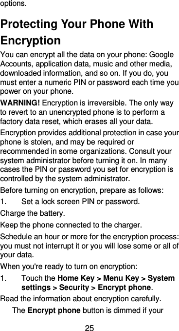  25 options.   Protecting Your Phone With Encryption You can encrypt all the data on your phone: Google Accounts, application data, music and other media, downloaded information, and so on. If you do, you must enter a numeric PIN or password each time you power on your phone. WARNING! Encryption is irreversible. The only way to revert to an unencrypted phone is to perform a factory data reset, which erases all your data. Encryption provides additional protection in case your phone is stolen, and may be required or recommended in some organizations. Consult your system administrator before turning it on. In many cases the PIN or password you set for encryption is controlled by the system administrator. Before turning on encryption, prepare as follows: 1.  Set a lock screen PIN or password. Charge the battery. Keep the phone connected to the charger. Schedule an hour or more for the encryption process: you must not interrupt it or you will lose some or all of your data. When you&apos;re ready to turn on encryption: 1.  Touch the Home Key &gt; Menu Key &gt; System settings &gt; Security &gt; Encrypt phone. Read the information about encryption carefully.   The Encrypt phone button is dimmed if your 