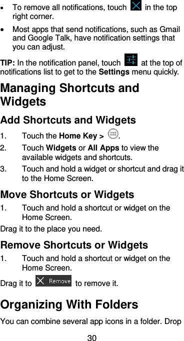  30  To remove all notifications, touch    in the top right corner.  Most apps that send notifications, such as Gmail and Google Talk, have notification settings that you can adjust. TIP: In the notification panel, touch    at the top of notifications list to get to the Settings menu quickly.   Managing Shortcuts and Widgets Add Shortcuts and Widgets 1.  Touch the Home Key &gt;  . 2.  Touch Widgets or All Apps to view the available widgets and shortcuts. 3.  Touch and hold a widget or shortcut and drag it to the Home Screen. Move Shortcuts or Widgets 1.  Touch and hold a shortcut or widget on the Home Screen. Drag it to the place you need. Remove Shortcuts or Widgets 1.  Touch and hold a shortcut or widget on the Home Screen. Drag it to    to remove it. Organizing With Folders You can combine several app icons in a folder. Drop 