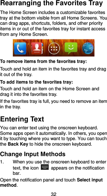  32 Rearranging the Favorites Tray The Home Screen includes a customizable favorites tray at the bottom visible from all Home Screens. You can drag apps, shortcuts, folders, and other priority items in or out of the favorites tray for instant access from any Home Screen.  To remove items from the favorites tray: Touch and hold an item in the favorites tray and drag it out of the tray. To add items to the favorites tray: Touch and hold an item on the Home Screen and drag it into the favorites tray.   If the favorites tray is full, you need to remove an item in the tray. Entering Text You can enter text using the onscreen keyboard. Some apps open it automatically. In others, you open it by touching where you want to type. You can touch the Back Key to hide the onscreen keyboard. Change Input Methods 1.  When you use the onscreen keyboard to enter text, the icon    appears on the notification bar. Open the notification panel and touch Select input method. 