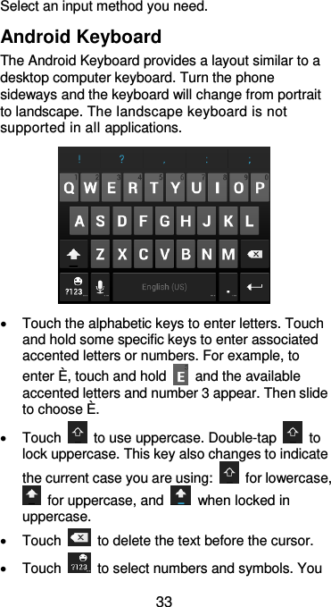  33 Select an input method you need. Android Keyboard The Android Keyboard provides a layout similar to a desktop computer keyboard. Turn the phone sideways and the keyboard will change from portrait to landscape. The landscape keyboard is not supported in all applications.    Touch the alphabetic keys to enter letters. Touch and hold some specific keys to enter associated accented letters or numbers. For example, to enter È, touch and hold    and the available accented letters and number 3 appear. Then slide to choose È.   Touch    to use uppercase. Double-tap    to lock uppercase. This key also changes to indicate the current case you are using:    for lowercase,   for uppercase, and    when locked in uppercase.   Touch    to delete the text before the cursor.   Touch    to select numbers and symbols. You 