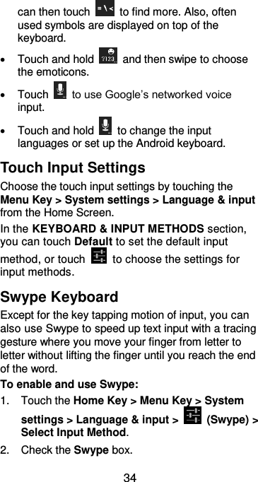  34 can then touch    to find more. Also, often used symbols are displayed on top of the keyboard.     Touch and hold    and then swipe to choose the emoticons.   Touch    to use Google’s networked voice input.   Touch and hold    to change the input languages or set up the Android keyboard. Touch Input Settings Choose the touch input settings by touching the Menu Key &gt; System settings &gt; Language &amp; input from the Home Screen. In the KEYBOARD &amp; INPUT METHODS section, you can touch Default to set the default input method, or touch    to choose the settings for input methods. Swype Keyboard Except for the key tapping motion of input, you can also use Swype to speed up text input with a tracing gesture where you move your finger from letter to letter without lifting the finger until you reach the end of the word. To enable and use Swype: 1.  Touch the Home Key &gt; Menu Key &gt; System settings &gt; Language &amp; input &gt;    (Swype) &gt; Select Input Method. 2.  Check the Swype box. 