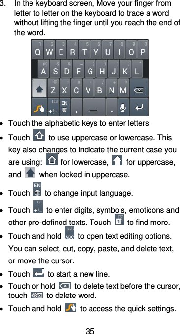  35 3.  In the keyboard screen, Move your finger from letter to letter on the keyboard to trace a word without lifting the finger until you reach the end of the word.    Touch the alphabetic keys to enter letters.   Touch    to use uppercase or lowercase. This key also changes to indicate the current case you are using:    for lowercase,    for uppercase, and    when locked in uppercase.   Touch    to change input language.   Touch    to enter digits, symbols, emoticons and other pre-defined texts. Touch    to find more.     Touch and hold    to open text editing options. You can select, cut, copy, paste, and delete text, or move the cursor.   Touch    to start a new line.   Touch or hold    to delete text before the cursor, touch    to delete word.     Touch and hold    to access the quick settings. 