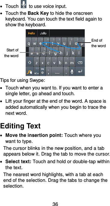  36   Touch    to use voice input.   Touch the Back Key to hide the onscreen keyboard. You can touch the text field again to show the keyboard.  Tips for using Swype:   Touch when you want to. If you want to enter a single letter, go ahead and touch.   Lift your finger at the end of the word. A space is added automatically when you begin to trace the next word. Editing Text  Move the insertion point: Touch where you want to type. The cursor blinks in the new position, and a tab appears below it. Drag the tab to move the cursor.  Select text: Touch and hold or double-tap within the text. The nearest word highlights, with a tab at each end of the selection. Drag the tabs to change the selection. Start of the word End of the word 