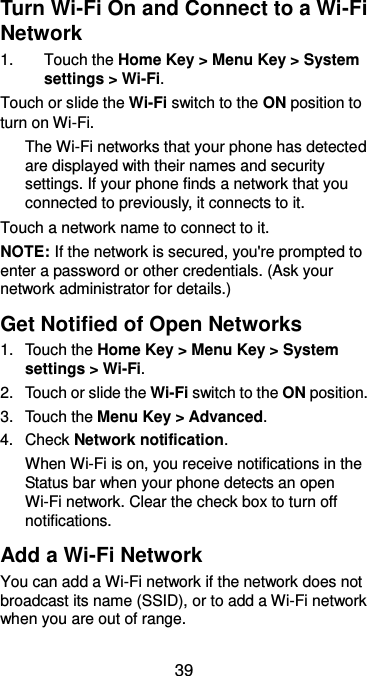  39 Turn Wi-Fi On and Connect to a Wi-Fi Network 1.  Touch the Home Key &gt; Menu Key &gt; System settings &gt; Wi-Fi. Touch or slide the Wi-Fi switch to the ON position to turn on Wi-Fi.   The Wi-Fi networks that your phone has detected are displayed with their names and security settings. If your phone finds a network that you connected to previously, it connects to it. Touch a network name to connect to it. NOTE: If the network is secured, you&apos;re prompted to enter a password or other credentials. (Ask your network administrator for details.) Get Notified of Open Networks 1.  Touch the Home Key &gt; Menu Key &gt; System settings &gt; Wi-Fi. 2.  Touch or slide the Wi-Fi switch to the ON position. 3.  Touch the Menu Key &gt; Advanced. 4.  Check Network notification.   When Wi-Fi is on, you receive notifications in the Status bar when your phone detects an open Wi-Fi network. Clear the check box to turn off notifications. Add a Wi-Fi Network You can add a Wi-Fi network if the network does not broadcast its name (SSID), or to add a Wi-Fi network when you are out of range. 
