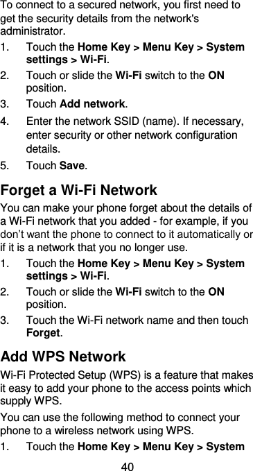  40 To connect to a secured network, you first need to get the security details from the network&apos;s administrator. 1.  Touch the Home Key &gt; Menu Key &gt; System settings &gt; Wi-Fi. 2.  Touch or slide the Wi-Fi switch to the ON position. 3.  Touch Add network. 4.  Enter the network SSID (name). If necessary, enter security or other network configuration details. 5.  Touch Save. Forget a Wi-Fi Network You can make your phone forget about the details of a Wi-Fi network that you added - for example, if you don’t want the phone to connect to it automatically or if it is a network that you no longer use.   1.  Touch the Home Key &gt; Menu Key &gt; System settings &gt; Wi-Fi. 2.  Touch or slide the Wi-Fi switch to the ON position. 3.  Touch the Wi-Fi network name and then touch Forget. Add WPS Network Wi-Fi Protected Setup (WPS) is a feature that makes it easy to add your phone to the access points which supply WPS. You can use the following method to connect your phone to a wireless network using WPS. 1.  Touch the Home Key &gt; Menu Key &gt; System 