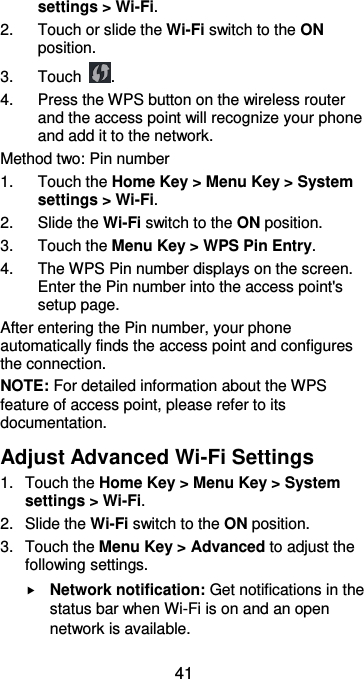  41 settings &gt; Wi-Fi. 2.  Touch or slide the Wi-Fi switch to the ON position. 3.  Touch  . 4.  Press the WPS button on the wireless router and the access point will recognize your phone and add it to the network. Method two: Pin number 1.  Touch the Home Key &gt; Menu Key &gt; System settings &gt; Wi-Fi. 2.  Slide the Wi-Fi switch to the ON position. 3.  Touch the Menu Key &gt; WPS Pin Entry. 4.  The WPS Pin number displays on the screen. Enter the Pin number into the access point&apos;s setup page. After entering the Pin number, your phone automatically finds the access point and configures the connection. NOTE: For detailed information about the WPS feature of access point, please refer to its documentation. Adjust Advanced Wi-Fi Settings 1.  Touch the Home Key &gt; Menu Key &gt; System settings &gt; Wi-Fi. 2.  Slide the Wi-Fi switch to the ON position. 3.  Touch the Menu Key &gt; Advanced to adjust the following settings.  Network notification: Get notifications in the status bar when Wi-Fi is on and an open network is available. 