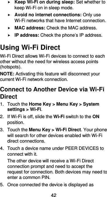  42  Keep Wi-Fi on during sleep: Set whether to keep Wi-Fi on in sleep mode.  Avoid no internet connections: Only use Wi-Fi networks that have Internet connection.  MAC address: Check the MAC address.  IP address: Check the phone’s IP address. Using Wi-Fi Direct Wi-Fi Direct allows Wi-Fi devices to connect to each other without the need for wireless access points (hotspots). NOTE: Activating this feature will disconnect your current Wi-Fi network connection. Connect to Another Device via Wi-Fi Direct 1.  Touch the Home Key &gt; Menu Key &gt; System settings &gt; Wi-Fi. 2.  If Wi-Fi is off, slide the Wi-Fi switch to the ON position. 3.  Touch the Menu Key &gt; Wi-Fi Direct. Your phone will search for other devices enabled with Wi-Fi direct connections.   4.  Touch a device name under PEER DEVICES to connect with it. The other device will receive a Wi-Fi Direct connection prompt and need to accept the request for connection. Both devices may need to enter a common PIN. 5.  Once connected the device is displayed as 