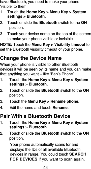  44 have Bluetooth, you need to make your phone ‘visible’ to them. 1.  Touch the Home Key &gt; Menu Key &gt; System settings &gt; Bluetooth. 2.  Touch or slide the Bluetooth switch to the ON position. 3.  Touch your device name on the top of the screen to make your phone visible or invisible. NOTE: Touch the Menu Key &gt; Visibility timeout to set the Bluetooth visibility timeout of your phone. Change the Device Name When your phone is visible to other Bluetooth devices it will be seen by its name and you can make that anything you want – like ‘Ben’s Phone’. 1.  Touch the Home Key &gt; Menu Key &gt; System settings &gt; Bluetooth. 2.  Touch or slide the Bluetooth switch to the ON position. 3.  Touch the Menu Key &gt; Rename phone. 4.  Edit the name and touch Rename. Pair With a Bluetooth Device 1.  Touch the Home Key &gt; Menu Key &gt; System settings &gt; Bluetooth. 2.  Touch or slide the Bluetooth switch to the ON position. Your phone automatically scans for and displays the IDs of all available Bluetooth devices in range. You could touch SEARCH FOR DEVICES if you want to scan again. 