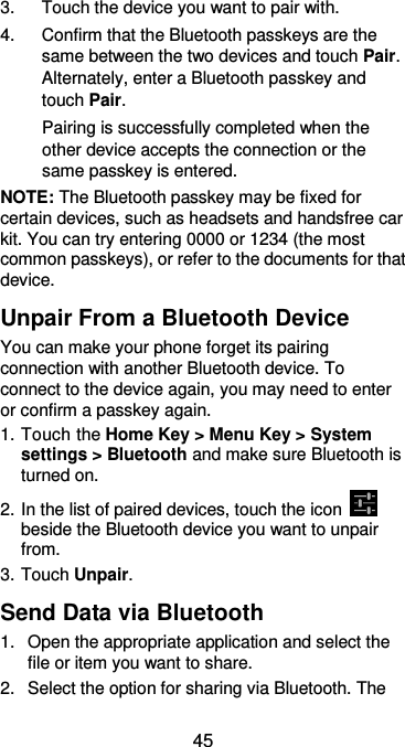  45 3.  Touch the device you want to pair with. 4.  Confirm that the Bluetooth passkeys are the same between the two devices and touch Pair. Alternately, enter a Bluetooth passkey and touch Pair. Pairing is successfully completed when the other device accepts the connection or the same passkey is entered. NOTE: The Bluetooth passkey may be fixed for certain devices, such as headsets and handsfree car kit. You can try entering 0000 or 1234 (the most common passkeys), or refer to the documents for that device. Unpair From a Bluetooth Device You can make your phone forget its pairing connection with another Bluetooth device. To connect to the device again, you may need to enter or confirm a passkey again. 1. Touch the Home Key &gt; Menu Key &gt; System settings &gt; Bluetooth and make sure Bluetooth is turned on. 2. In the list of paired devices, touch the icon   beside the Bluetooth device you want to unpair from. 3. Touch Unpair. Send Data via Bluetooth 1.  Open the appropriate application and select the file or item you want to share. 2.  Select the option for sharing via Bluetooth. The 