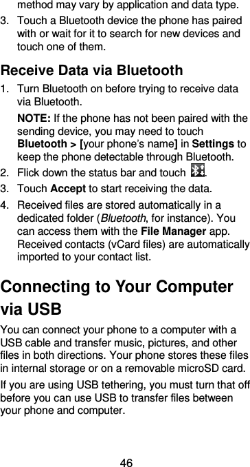  46 method may vary by application and data type. 3.  Touch a Bluetooth device the phone has paired with or wait for it to search for new devices and touch one of them. Receive Data via Bluetooth 1.  Turn Bluetooth on before trying to receive data via Bluetooth. NOTE: If the phone has not been paired with the sending device, you may need to touch Bluetooth &gt; [your phone’s name] in Settings to keep the phone detectable through Bluetooth. 2.  Flick down the status bar and touch  . 3.  Touch Accept to start receiving the data. 4.  Received files are stored automatically in a     dedicated folder (Bluetooth, for instance). You can access them with the File Manager app. Received contacts (vCard files) are automatically imported to your contact list. Connecting to Your Computer via USB You can connect your phone to a computer with a USB cable and transfer music, pictures, and other files in both directions. Your phone stores these files in internal storage or on a removable microSD card. If you are using USB tethering, you must turn that off before you can use USB to transfer files between your phone and computer. 