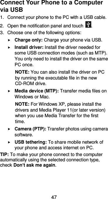  47 Connect Your Phone to a Computer via USB   1. Connect your phone to the PC with a USB cable. 2.  Open the notification panel and touch  . 3.  Choose one of the following options:  Charge only: Charge your phone via USB.  Install driver: Install the driver needed for some USB connection modes (such as MTP). You only need to install the driver on the same PC once. NOTE: You can also install the driver on PC by running the executable file in the new CD-ROM drive.  Media device (MTP): Transfer media files on Windows or Mac. NOTE: For Windows XP, please install the drivers and Media Player 11(or later version) when you use Media Transfer for the first time.    Camera (PTP): Transfer photos using camera software.  USB tethering: To share mobile network of your phone and access internet on PC. TIP: To make your phone connect to the computer automatically using the selected connection type, check Don’t ask me again.  