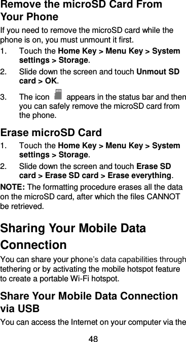  48 Remove the microSD Card From Your Phone If you need to remove the microSD card while the phone is on, you must unmount it first. 1.  Touch the Home Key &gt; Menu Key &gt; System settings &gt; Storage. 2.  Slide down the screen and touch Unmout SD card &gt; OK. 3.  The icon    appears in the status bar and then you can safely remove the microSD card from the phone. Erase microSD Card 1.  Touch the Home Key &gt; Menu Key &gt; System settings &gt; Storage. 2.  Slide down the screen and touch Erase SD card &gt; Erase SD card &gt; Erase everything. NOTE: The formatting procedure erases all the data on the microSD card, after which the files CANNOT be retrieved. Sharing Your Mobile Data Connection You can share your phone’s data capabilities through tethering or by activating the mobile hotspot feature to create a portable Wi-Fi hotspot.   Share Your Mobile Data Connection via USB You can access the Internet on your computer via the 