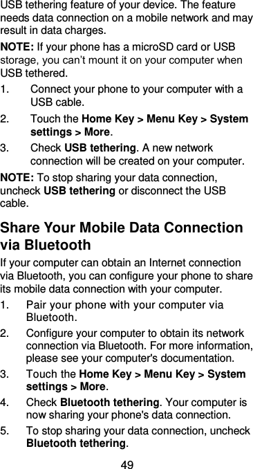  49 USB tethering feature of your device. The feature needs data connection on a mobile network and may result in data charges.   NOTE: If your phone has a microSD card or USB storage, you can’t mount it on your computer when USB tethered.   1.  Connect your phone to your computer with a USB cable.   2.  Touch the Home Key &gt; Menu Key &gt; System settings &gt; More. 3.  Check USB tethering. A new network connection will be created on your computer. NOTE: To stop sharing your data connection, uncheck USB tethering or disconnect the USB cable. Share Your Mobile Data Connection via Bluetooth If your computer can obtain an Internet connection via Bluetooth, you can configure your phone to share its mobile data connection with your computer. 1.  Pair your phone with your computer via Bluetooth. 2.  Configure your computer to obtain its network connection via Bluetooth. For more information, please see your computer&apos;s documentation. 3.  Touch the Home Key &gt; Menu Key &gt; System settings &gt; More. 4.  Check Bluetooth tethering. Your computer is now sharing your phone&apos;s data connection. 5.  To stop sharing your data connection, uncheck Bluetooth tethering. 