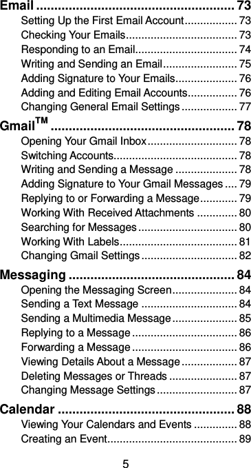  5 Email ....................................................... 73 Setting Up the First Email Account ................. 73 Checking Your Emails .................................... 73 Responding to an Email................................. 74 Writing and Sending an Email ........................ 75 Adding Signature to Your Emails .................... 76 Adding and Editing Email Accounts ................ 76 Changing General Email Settings .................. 77 GmailTM ................................................... 78 Opening Your Gmail Inbox ............................. 78 Switching Accounts........................................ 78 Writing and Sending a Message .................... 78 Adding Signature to Your Gmail Messages .... 79 Replying to or Forwarding a Message ............ 79 Working With Received Attachments ............. 80 Searching for Messages ................................ 80 Working With Labels ...................................... 81 Changing Gmail Settings ............................... 82 Messaging .............................................. 84 Opening the Messaging Screen ..................... 84 Sending a Text Message ............................... 84 Sending a Multimedia Message ..................... 85 Replying to a Message .................................. 86 Forwarding a Message .................................. 86 Viewing Details About a Message .................. 87 Deleting Messages or Threads ...................... 87 Changing Message Settings .......................... 87 Calendar ................................................. 88 Viewing Your Calendars and Events .............. 88 Creating an Event .......................................... 89 