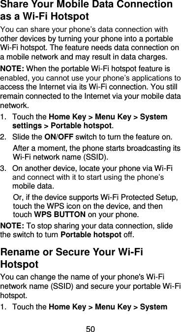  50 Share Your Mobile Data Connection as a Wi-Fi Hotspot You can share your phone’s data connection with other devices by turning your phone into a portable Wi-Fi hotspot. The feature needs data connection on a mobile network and may result in data charges. NOTE: When the portable Wi-Fi hotspot feature is enabled, you cannot use your phone’s applications to access the Internet via its Wi-Fi connection. You still remain connected to the Internet via your mobile data network. 1.  Touch the Home Key &gt; Menu Key &gt; System settings &gt; Portable hotspot. 2.  Slide the ON/OFF switch to turn the feature on.   After a moment, the phone starts broadcasting its Wi-Fi network name (SSID). 3.  On another device, locate your phone via Wi-Fi and connect with it to start using the phone’s mobile data.   Or, if the device supports Wi-Fi Protected Setup, touch the WPS icon on the device, and then touch WPS BUTTON on your phone. NOTE: To stop sharing your data connection, slide the switch to turn Portable hotspot off. Rename or Secure Your Wi-Fi Hotspot You can change the name of your phone&apos;s Wi-Fi network name (SSID) and secure your portable Wi-Fi hotspot. 1.  Touch the Home Key &gt; Menu Key &gt; System 