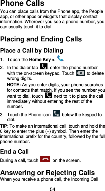  54 Phone Calls You can place calls from the Phone app, the People app, or other apps or widgets that display contact information. Wherever you see a phone number, you can usually touch it to dial. Placing and Ending Calls Place a Call by Dialing 1.  Touch the Home Key &gt;  . 2.  In the dialer tab  , enter the phone number with the on-screen keypad. Touch    to delete wrong digits. NOTE: As you enter digits, your phone searches for contacts that match. If you see the number you want to dial, touch    next to it to place the call immediately without entering the rest of the number.   3.  Touch the Phone icon    below the keypad to dial. TIP: To make an international call, touch and hold the 0 key to enter the plus (+) symbol. Then enter the international prefix for the country, followed by the full phone number. End a Call During a call, touch    on the screen. Answering or Rejecting Calls When you receive a phone call, the Incoming Call 