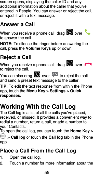  55 screen opens, displaying the caller ID and any additional information about the caller that you&apos;ve entered in People. You can answer or reject the call, or reject it with a text message. Answer a Call When you receive a phone call, drag    over   to answer the call. NOTE: To silence the ringer before answering the call, press the Volume Keys up or down. Reject a Call When you receive a phone call, drag    over   to reject the call. You can also drag    over    to reject the call and send a preset text message to the caller.   TIP: To edit the text response from within the Phone app, touch the Menu Key &gt; Settings &gt; Quick responses. Working With the Call Log The Call log is a list of all the calls you&apos;ve placed, received, or missed. It provides a convenient way to redial a number, return a call, or add a number to your Contacts. To open the call log, you can touch the Home Key &gt;  &gt; Call log or touch the Call log tab in the Phone app. Place a Call From the Call Log 1.  Open the call log. 2.  Touch a number for more information about the 