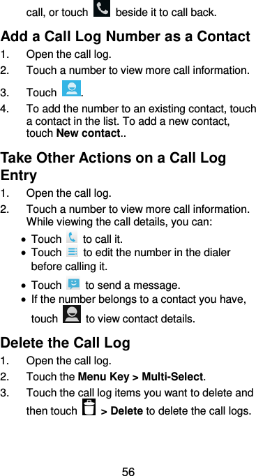  56 call, or touch    beside it to call back. Add a Call Log Number as a Contact 1.  Open the call log. 2.  Touch a number to view more call information. 3.  Touch  . 4.  To add the number to an existing contact, touch a contact in the list. To add a new contact, touch New contact.. Take Other Actions on a Call Log Entry 1.  Open the call log. 2.  Touch a number to view more call information. While viewing the call details, you can:  Touch    to call it.  Touch    to edit the number in the dialer before calling it.  Touch    to send a message.  If the number belongs to a contact you have, touch    to view contact details. Delete the Call Log 1.  Open the call log. 2.  Touch the Menu Key &gt; Multi-Select. 3.  Touch the call log items you want to delete and then touch    &gt; Delete to delete the call logs. 