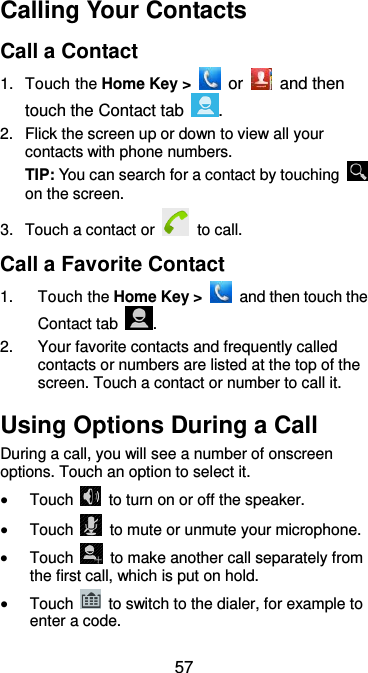  57 Calling Your Contacts Call a Contact 1.  Touch the Home Key &gt;   or   and then touch the Contact tab  . 2.  Flick the screen up or down to view all your contacts with phone numbers. TIP: You can search for a contact by touching   on the screen. 3.  Touch a contact or   to call. Call a Favorite Contact 1.  Touch the Home Key &gt;    and then touch the Contact tab  . 2.  Your favorite contacts and frequently called contacts or numbers are listed at the top of the screen. Touch a contact or number to call it. Using Options During a Call During a call, you will see a number of onscreen options. Touch an option to select it.  Touch    to turn on or off the speaker.  Touch    to mute or unmute your microphone.  Touch    to make another call separately from the first call, which is put on hold.  Touch    to switch to the dialer, for example to enter a code. 