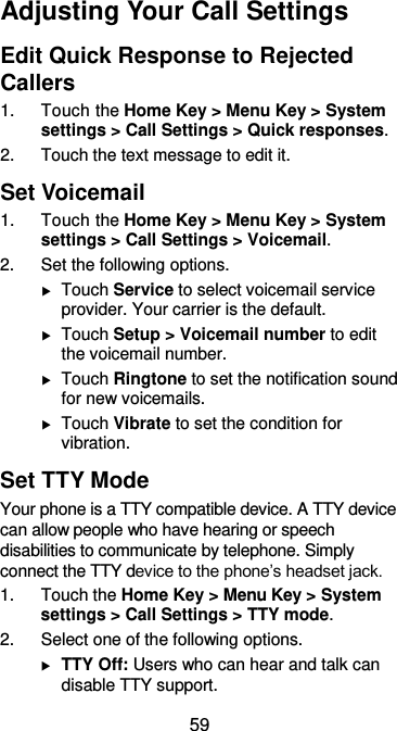  59 Adjusting Your Call Settings Edit Quick Response to Rejected Callers 1.  Touch the Home Key &gt; Menu Key &gt; System settings &gt; Call Settings &gt; Quick responses. 2.  Touch the text message to edit it. Set Voicemail 1.  Touch the Home Key &gt; Menu Key &gt; System settings &gt; Call Settings &gt; Voicemail. 2.  Set the following options.  Touch Service to select voicemail service provider. Your carrier is the default.  Touch Setup &gt; Voicemail number to edit the voicemail number.  Touch Ringtone to set the notification sound for new voicemails.  Touch Vibrate to set the condition for vibration. Set TTY Mode Your phone is a TTY compatible device. A TTY device can allow people who have hearing or speech disabilities to communicate by telephone. Simply connect the TTY device to the phone’s headset jack. 1.  Touch the Home Key &gt; Menu Key &gt; System settings &gt; Call Settings &gt; TTY mode. 2.  Select one of the following options.  TTY Off: Users who can hear and talk can disable TTY support. 