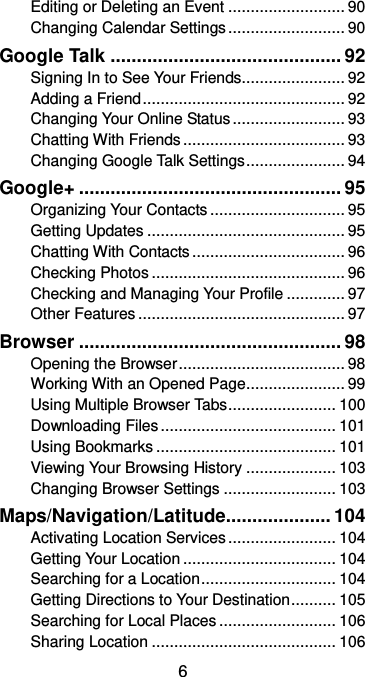  6 Editing or Deleting an Event .......................... 90 Changing Calendar Settings .......................... 90 Google Talk ............................................ 92 Signing In to See Your Friends....................... 92 Adding a Friend ............................................. 92 Changing Your Online Status ......................... 93 Chatting With Friends .................................... 93 Changing Google Talk Settings ...................... 94 Google+ .................................................. 95 Organizing Your Contacts .............................. 95 Getting Updates ............................................ 95 Chatting With Contacts .................................. 96 Checking Photos ........................................... 96 Checking and Managing Your Profile ............. 97 Other Features .............................................. 97 Browser .................................................. 98 Opening the Browser ..................................... 98 Working With an Opened Page ...................... 99 Using Multiple Browser Tabs ........................ 100 Downloading Files ....................................... 101 Using Bookmarks ........................................ 101 Viewing Your Browsing History .................... 103 Changing Browser Settings ......................... 103 Maps/Navigation/Latitude.................... 104 Activating Location Services ........................ 104 Getting Your Location .................................. 104 Searching for a Location .............................. 104 Getting Directions to Your Destination .......... 105 Searching for Local Places .......................... 106 Sharing Location ......................................... 106 