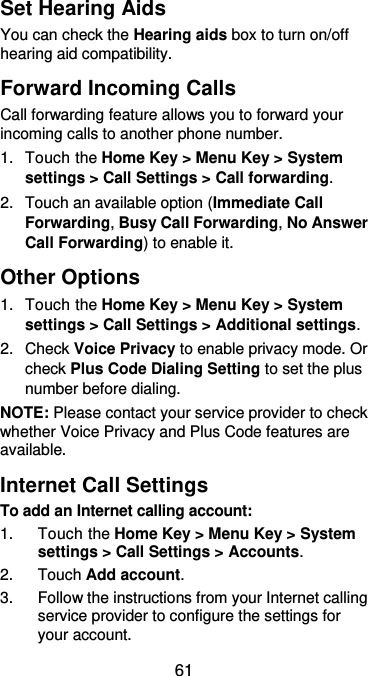  61 Set Hearing Aids You can check the Hearing aids box to turn on/off hearing aid compatibility. Forward Incoming Calls Call forwarding feature allows you to forward your incoming calls to another phone number. 1.  Touch the Home Key &gt; Menu Key &gt; System settings &gt; Call Settings &gt; Call forwarding. 2.  Touch an available option (Immediate Call Forwarding, Busy Call Forwarding, No Answer Call Forwarding) to enable it. Other Options 1.  Touch the Home Key &gt; Menu Key &gt; System settings &gt; Call Settings &gt; Additional settings. 2.  Check Voice Privacy to enable privacy mode. Or check Plus Code Dialing Setting to set the plus number before dialing. NOTE: Please contact your service provider to check whether Voice Privacy and Plus Code features are available. Internet Call Settings To add an Internet calling account:  1.  Touch the Home Key &gt; Menu Key &gt; System settings &gt; Call Settings &gt; Accounts. 2.  Touch Add account. 3.  Follow the instructions from your Internet calling service provider to configure the settings for your account. 