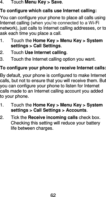  62 4.  Touch Menu Key &gt; Save. To configure which calls use Internet calling: You can configure your phone to place all calls using Internet calling (when you’re connected to a Wi-Fi network), just calls to Internet calling addresses, or to ask each time you place a call. 1.  Touch the Home Key &gt; Menu Key &gt; System settings &gt; Call Settings. 2.  Touch Use Internet calling. 3.  Touch the Internet calling option you want. To configure your phone to receive Internet calls: By default, your phone is configured to make Internet calls, but not to ensure that you will receive them. But you can configure your phone to listen for Internet calls made to an Internet calling account you added to your phone. 1.  Touch the Home Key &gt; Menu Key &gt; System settings &gt; Call Settings &gt; Accounts. 2.  Tick the Receive incoming calls check box. Checking this setting will reduce your battery life between charges. 