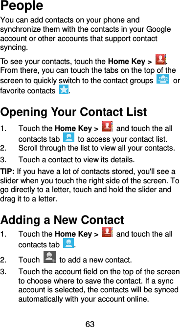  63 People You can add contacts on your phone and synchronize them with the contacts in your Google account or other accounts that support contact syncing. To see your contacts, touch the Home Key &gt;  . From there, you can touch the tabs on the top of the screen to quickly switch to the contact groups    or favorite contacts  . Opening Your Contact List 1.  Touch the Home Key &gt;    and touch the all contacts tab    to access your contact list. 2.  Scroll through the list to view all your contacts. 3.  Touch a contact to view its details. TIP: If you have a lot of contacts stored, you&apos;ll see a slider when you touch the right side of the screen. To go directly to a letter, touch and hold the slider and drag it to a letter. Adding a New Contact 1.  Touch the Home Key &gt;    and touch the all contacts tab  . 2.  Touch    to add a new contact. 3.  Touch the account field on the top of the screen to choose where to save the contact. If a sync account is selected, the contacts will be synced automatically with your account online. 