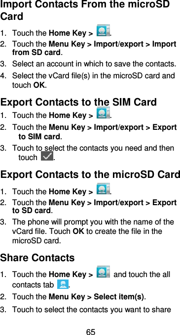  65 Import Contacts From the microSD Card 1.  Touch the Home Key &gt;  . 2.  Touch the Menu Key &gt; Import/export &gt; Import from SD card. 3.  Select an account in which to save the contacts. 4.  Select the vCard file(s) in the microSD card and touch OK. Export Contacts to the SIM Card 1.  Touch the Home Key &gt;  . 2.  Touch the Menu Key &gt; Import/export &gt; Export to SIM card. 3.  Touch to select the contacts you need and then touch  . Export Contacts to the microSD Card 1.  Touch the Home Key &gt;  . 2.  Touch the Menu Key &gt; Import/export &gt; Export to SD card. 3.  The phone will prompt you with the name of the vCard file. Touch OK to create the file in the microSD card. Share Contacts 1.  Touch the Home Key &gt;    and touch the all contacts tab  . 2.  Touch the Menu Key &gt; Select item(s). 3.  Touch to select the contacts you want to share 