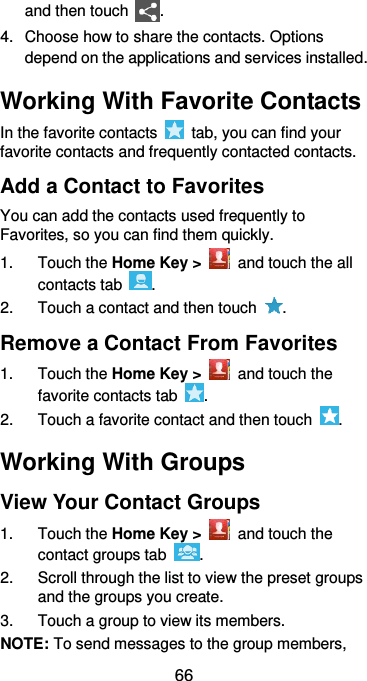 66 and then touch  . 4.  Choose how to share the contacts. Options depend on the applications and services installed. Working With Favorite Contacts In the favorite contacts    tab, you can find your favorite contacts and frequently contacted contacts. Add a Contact to Favorites You can add the contacts used frequently to Favorites, so you can find them quickly. 1.  Touch the Home Key &gt;    and touch the all contacts tab  . 2.  Touch a contact and then touch  . Remove a Contact From Favorites 1.  Touch the Home Key &gt;    and touch the favorite contacts tab  . 2.  Touch a favorite contact and then touch  . Working With Groups View Your Contact Groups 1.  Touch the Home Key &gt;    and touch the contact groups tab  . 2.  Scroll through the list to view the preset groups and the groups you create. 3.  Touch a group to view its members. NOTE: To send messages to the group members, 