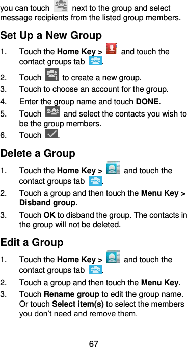  67 you can touch    next to the group and select message recipients from the listed group members. Set Up a New Group 1.  Touch the Home Key &gt;    and touch the contact groups tab  . 2.  Touch    to create a new group. 3.  Touch to choose an account for the group. 4.  Enter the group name and touch DONE. 5.  Touch    and select the contacts you wish to be the group members. 6.  Touch  . Delete a Group 1.  Touch the Home Key &gt;    and touch the contact groups tab  . 2.  Touch a group and then touch the Menu Key &gt; Disband group. 3.  Touch OK to disband the group. The contacts in the group will not be deleted. Edit a Group 1.  Touch the Home Key &gt;    and touch the contact groups tab  . 2. Touch a group and then touch the Menu Key. 3.  Touch Rename group to edit the group name. Or touch Select item(s) to select the members you don’t need and remove them. 