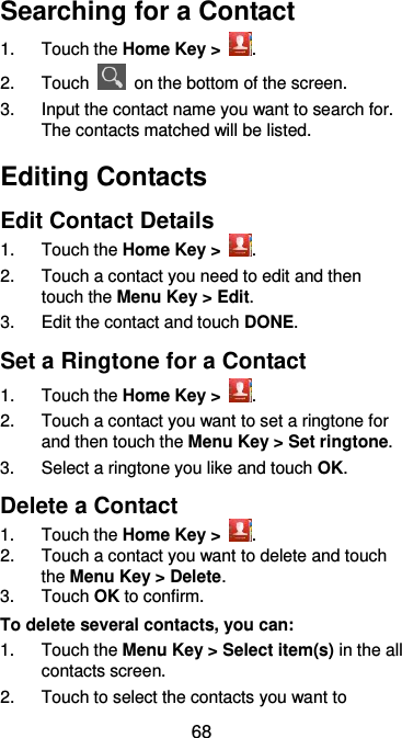  68 Searching for a Contact 1.  Touch the Home Key &gt;  . 2.  Touch    on the bottom of the screen. 3.  Input the contact name you want to search for. The contacts matched will be listed. Editing Contacts Edit Contact Details 1.  Touch the Home Key &gt;  . 2.  Touch a contact you need to edit and then touch the Menu Key &gt; Edit. 3.  Edit the contact and touch DONE. Set a Ringtone for a Contact 1.  Touch the Home Key &gt;  . 2.  Touch a contact you want to set a ringtone for and then touch the Menu Key &gt; Set ringtone. 3.  Select a ringtone you like and touch OK. Delete a Contact 1.  Touch the Home Key &gt;  . 2.  Touch a contact you want to delete and touch the Menu Key &gt; Delete. 3.  Touch OK to confirm. To delete several contacts, you can: 1.  Touch the Menu Key &gt; Select item(s) in the all contacts screen. 2.  Touch to select the contacts you want to 