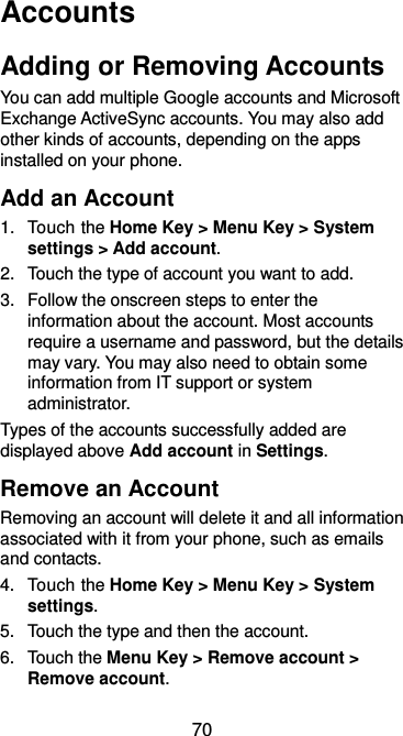  70 Accounts Adding or Removing Accounts You can add multiple Google accounts and Microsoft Exchange ActiveSync accounts. You may also add other kinds of accounts, depending on the apps installed on your phone. Add an Account 1.  Touch the Home Key &gt; Menu Key &gt; System settings &gt; Add account. 2.  Touch the type of account you want to add. 3.  Follow the onscreen steps to enter the information about the account. Most accounts require a username and password, but the details may vary. You may also need to obtain some information from IT support or system administrator. Types of the accounts successfully added are displayed above Add account in Settings. Remove an Account Removing an account will delete it and all information associated with it from your phone, such as emails and contacts. 4.  Touch the Home Key &gt; Menu Key &gt; System settings. 5.  Touch the type and then the account. 6.  Touch the Menu Key &gt; Remove account &gt; Remove account. 