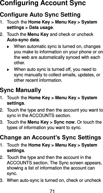  71 Configuring Account Sync Configure Auto Sync Setting 1.  Touch the Home Key &gt; Menu Key &gt; System settings &gt; Data usage. 2.  Touch the Menu Key and check or uncheck Auto-sync data.  When automatic sync is turned on, changes you make to information on your phone or on the web are automatically synced with each other.  When auto sync is turned off, you need to sync manually to collect emails, updates, or other recent information. Sync Manually 1.  Touch the Home Key &gt; Menu Key &gt; System settings. 2.  Touch the type and then the account you want to sync in the ACCOUNTS section. 3.  Touch the Menu Key &gt; Sync now. Or touch the types of information you want to sync. Change an Account’s Sync Settings 1.  Touch the Home Key &gt; Menu Key &gt; System settings. 2.  Touch the type and then the account in the ACCOUNTS section. The Sync screen appears, showing a list of information the account can sync. 3.  When auto-sync is turned on, check or uncheck 