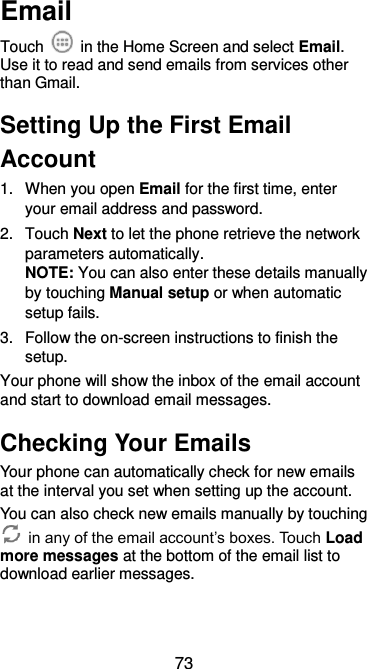  73 Email Touch    in the Home Screen and select Email. Use it to read and send emails from services other than Gmail. Setting Up the First Email Account 1.  When you open Email for the first time, enter your email address and password. 2.  Touch Next to let the phone retrieve the network parameters automatically. NOTE: You can also enter these details manually by touching Manual setup or when automatic setup fails. 3.  Follow the on-screen instructions to finish the setup. Your phone will show the inbox of the email account and start to download email messages. Checking Your Emails Your phone can automatically check for new emails at the interval you set when setting up the account.   You can also check new emails manually by touching  in any of the email account’s boxes. Touch Load more messages at the bottom of the email list to download earlier messages. 