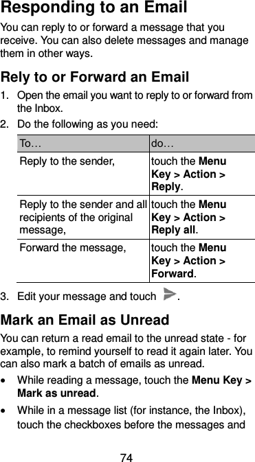  74 Responding to an Email You can reply to or forward a message that you receive. You can also delete messages and manage them in other ways. Rely to or Forward an Email 1.  Open the email you want to reply to or forward from the Inbox. 2.  Do the following as you need: To… do… Reply to the sender, touch the Menu Key &gt; Action &gt; Reply. Reply to the sender and all recipients of the original message, touch the Menu Key &gt; Action &gt; Reply all. Forward the message, touch the Menu Key &gt; Action &gt; Forward. 3.  Edit your message and touch  . Mark an Email as Unread You can return a read email to the unread state - for example, to remind yourself to read it again later. You can also mark a batch of emails as unread.  While reading a message, touch the Menu Key &gt; Mark as unread.  While in a message list (for instance, the Inbox), touch the checkboxes before the messages and 