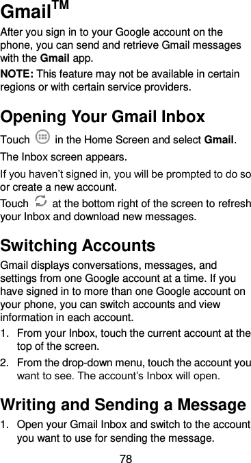  78 GmailTM After you sign in to your Google account on the phone, you can send and retrieve Gmail messages with the Gmail app. NOTE: This feature may not be available in certain regions or with certain service providers. Opening Your Gmail Inbox Touch    in the Home Screen and select Gmail. The Inbox screen appears. If you haven’t signed in, you will be prompted to do so or create a new account. Touch    at the bottom right of the screen to refresh your Inbox and download new messages. Switching Accounts Gmail displays conversations, messages, and settings from one Google account at a time. If you have signed in to more than one Google account on your phone, you can switch accounts and view information in each account. 1.  From your Inbox, touch the current account at the top of the screen. 2.  From the drop-down menu, touch the account you want to see. The account’s Inbox will open. Writing and Sending a Message 1.  Open your Gmail Inbox and switch to the account you want to use for sending the message. 